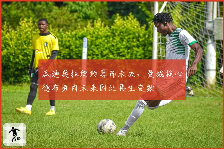 瓜迪奥拉续约悬而未决，曼城核心德布劳内未来因此再生变数