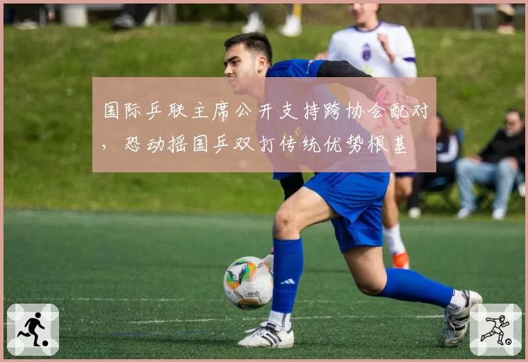 国际乒联主席公开支持跨协会配对，恐动摇国乒双打传统优势根基