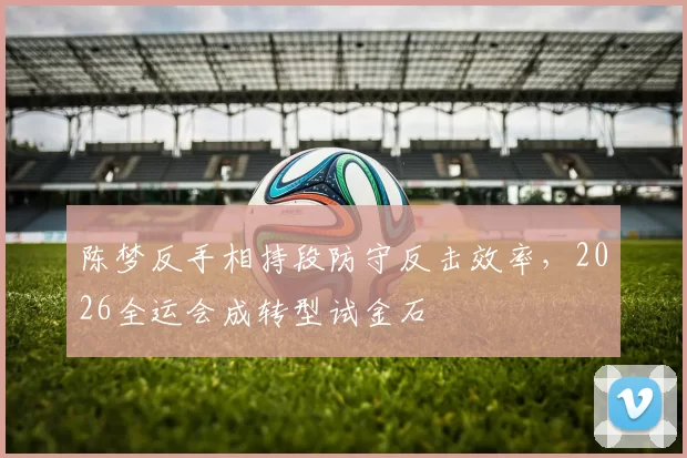 陈梦反手相持段防守反击效率，2026全运会成转型试金石