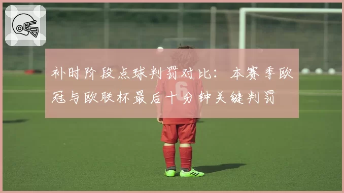 补时阶段点球判罚对比：本赛季欧冠与欧联杯最后十分钟关键判罚