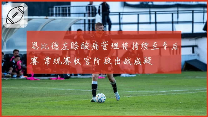 恩比德左膝酸痛管理将持续至季后赛 常规赛收官阶段出战成疑