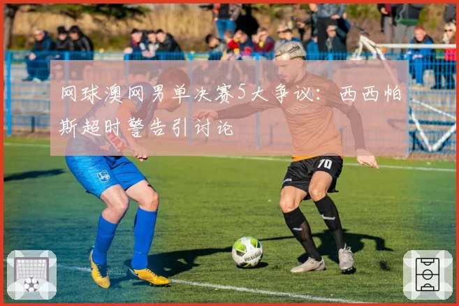 网球澳网男单决赛5大争议：西西帕斯超时警告引讨论