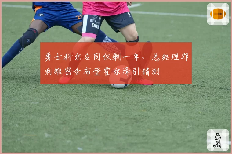 勇士科尔合同仅剩一年,总经理邓利维密会布登霍尔泽引猜测