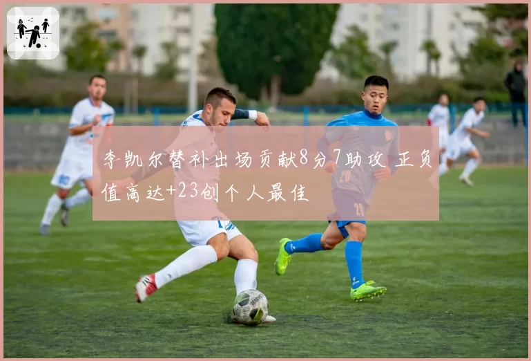 李凯尔替补出场贡献8分7助攻 正负值高达+23创个人最佳