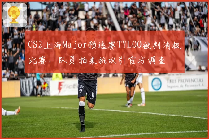 CS2上海Major预选赛TYLOO被判消极比赛,队员拍桌抗议引官方调查