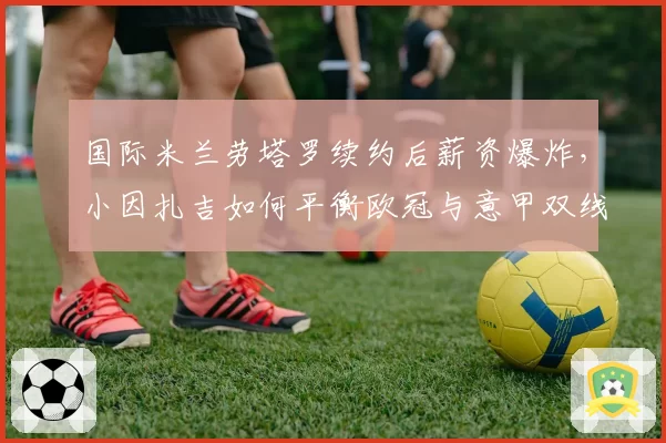 国际米兰劳塔罗续约后薪资爆炸,小因扎吉如何平衡欧冠与意甲双线?