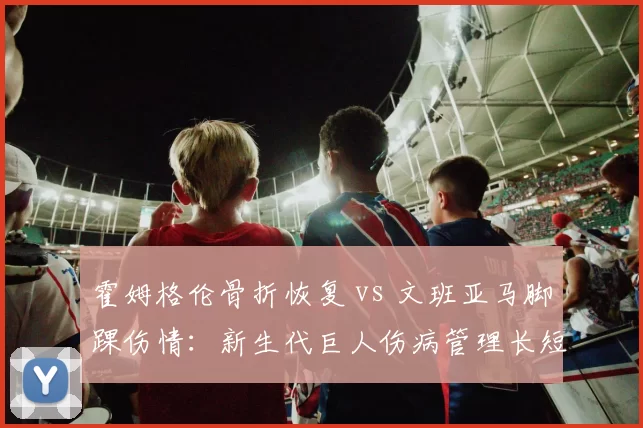 霍姆格伦骨折恢复 vs 文班亚马脚踝伤情:新生代巨人伤病管理长短期对比