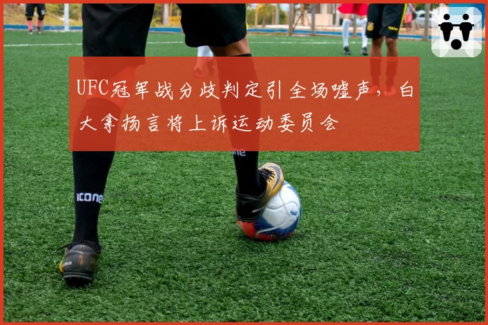 UFC冠军战分歧判定引全场嘘声，白大拿扬言将上诉运动委员会