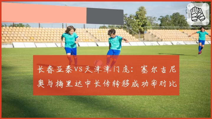 长春亚泰vs天津津门虎:塞尔吉尼奥与梅里达中长传转移成功率对比,中场节拍器之争。