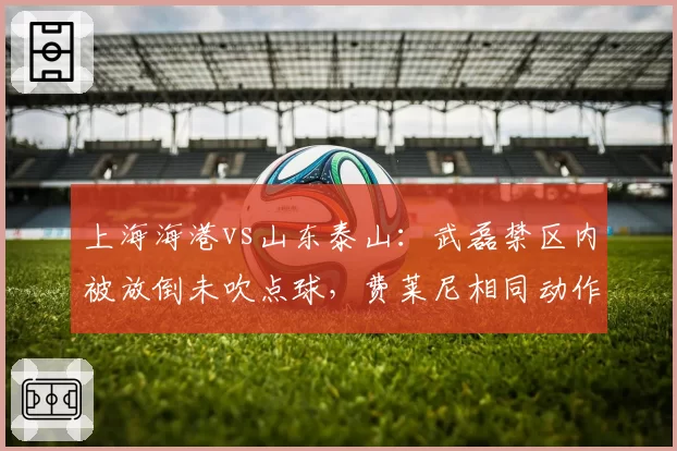 上海海港vs山东泰山:武磊禁区内被放倒未吹点球,费莱尼相同动作却遭判罚引争议