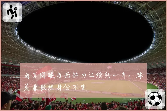 南京同曦与西热力江续约一年，球员兼教练身份不变