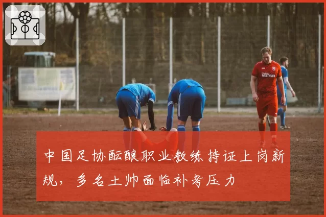 中国足协酝酿职业教练持证上岗新规，多名土帅面临补考压力