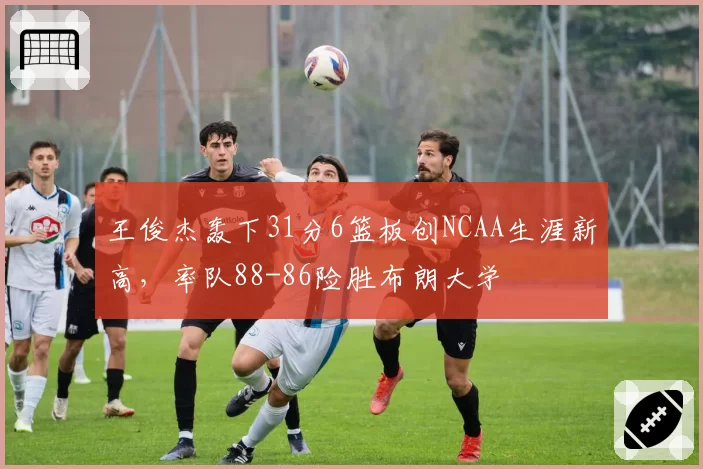 王俊杰轰下31分6篮板创NCAA生涯新高，率队88-86险胜布朗大学