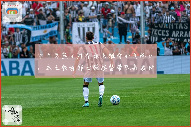中国男篮主帅乔尔杰维奇合同终止，本土教练郭士强接替带队备战世界杯