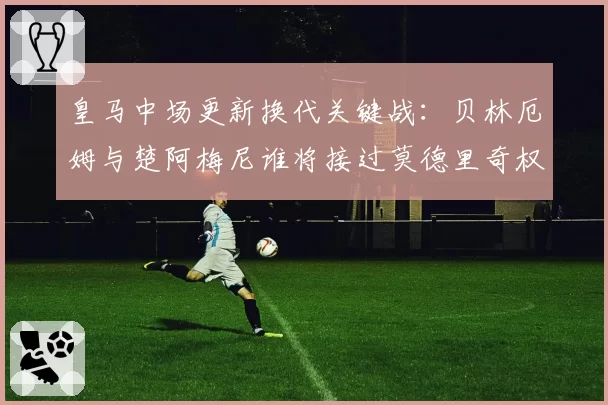 皇马中场更新换代关键战：贝林厄姆与楚阿梅尼谁将接过莫德里奇权杖