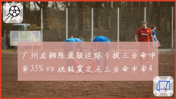 广州龙狮陈盈骏运球干拔三分命中率35% vs 祝铭震定点三分命中率42%,小外援进攻模式比较