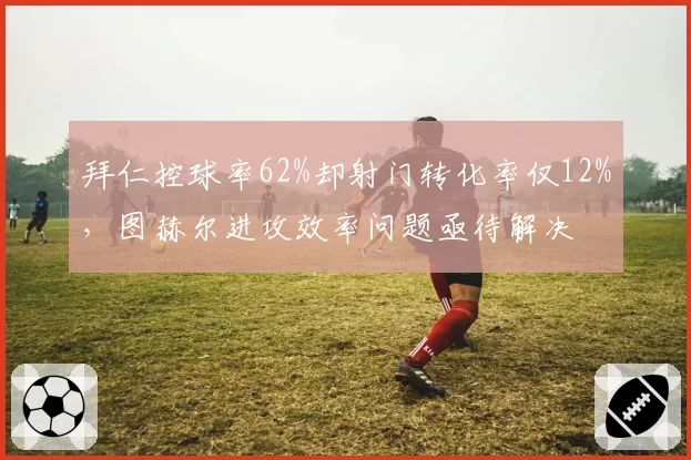 拜仁控球率62%却射门转化率仅12%,图赫尔进攻效率问题亟待解决